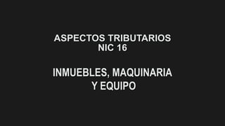 ASPECTOS TRIBUTARIOS
NIC 16
INMUEBLES, MAQUINARIA
Y EQUIPO
 