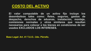 COSTO DEL ACTIVO
El valor computable de un activo fijo incluye los
desembolsos tales como: fletes, seguros, gastos de
despacho, derechos de aduanas, instalación, montaje,
comisiones normales y otros similares que resultan
necesarios para colocar a los bienes en condiciones de ser
usados EXCLUIDOS LOS INTERESES.
Base Legal: Art. 41 T.U.O.- 2do. Párrafo.
 
