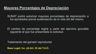 Mayores Porcentajes de Depreciación
SUNAT podrá autorizar mayores porcentajes de depreciación a
los aprobados previa sustentación de la vida útil del mismo.
El cambio de porcentaje regirá a partir del ejercicio gravable
siguiente al que fue presentada la solicitud.
Base Legal: Inc. (d) Art. 22 del T.U.O.
Tratamiento del ganado reproductor
 
