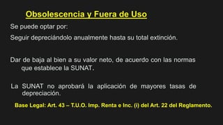 Obsolescencia y Fuera de Uso
Se puede optar por:
Seguir depreciándolo anualmente hasta su total extinción.
Dar de baja al bien a su valor neto, de acuerdo con las normas
que establece la SUNAT.
Base Legal: Art. 43 – T.U.O. Imp. Renta e Inc. (i) del Art. 22 del Reglamento.
La SUNAT no aprobará la aplicación de mayores tasas de
depreciación.
 