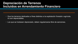 Depreciación de Terrenos
Incluidos en Arrendamiento Financiero
• Que los terrenos dedicados a fines distintos a la explotación forestal o agrícola,
no son depreciables.
• Los que se hubiesen depreciado, deben regularizarse libre de sanciones.
 