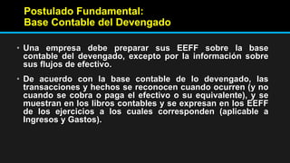 Postulado Fundamental:
Base Contable del Devengado
• Una empresa debe preparar sus EEFF sobre la base
contable del devengado, excepto por la información sobre
sus flujos de efectivo.
• De acuerdo con la base contable de lo devengado, las
transacciones y hechos se reconocen cuando ocurren (y no
cuando se cobra o paga el efectivo o su equivalente), y se
muestran en los libros contables y se expresan en los EEFF
de los ejercicios a los cuales corresponden (aplicable a
Ingresos y Gastos).
 