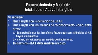 Se requiere:
1. Que cumpla con la definición de un A.I.
2. Que cumpla con los criterios de reconocimiento, como, entre
otros:
a.- Sea probable que los beneficios futuros que son atribuibles al A.I.
fluyan a la empresa.
b.- el costo del A.I. puede ser medido confiablemente.
3. Inicialmente el A.I. debe medirse al costo
Reconocimiento y Medición
Inicial de un Activo Intangible
 