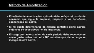 Método de Amortización
• El método de amortización aplicado debe reflejar el patrón de
consumo que sigue la empresa, respecto a los beneficios
económicos del activo.
• Si no puede determinarse de manera confiable dicho patrón,
entonces se debe adoptar el de línea recta.
• El cargo por amortización de cada periodo debe reconocerse
como gasto, salvo que otra NIC requiera que dicho cargo se
incluye en otro activo.
 