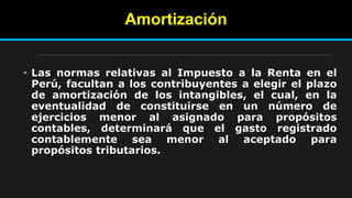 Amortización
• Las normas relativas al Impuesto a la Renta en el
Perú, facultan a los contribuyentes a elegir el plazo
de amortización de los intangibles, el cual, en la
eventualidad de constituirse en un número de
ejercicios menor al asignado para propósitos
contables, determinará que el gasto registrado
contablemente sea menor al aceptado para
propósitos tributarios.
 