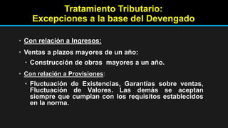 Tratamiento Tributario:
Excepciones a la base del Devengado
• Con relación a Ingresos:
• Ventas a plazos mayores de un año:
• Construcción de obras mayores a un año.
• Con relación a Provisiones:
• Fluctuación de Existencias, Garantías sobre ventas,
Fluctuación de Valores. Las demás se aceptan
siempre que cumplan con los requisitos establecidos
en la norma.
 