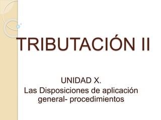 TRIBUTACIÓN II
UNIDAD X.
Las Disposiciones de aplicación
general- procedimientos
 