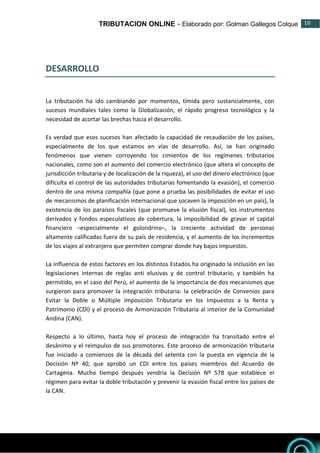 TRIBUTACION ONLINE - Elaborado por: Golman Gallegos Colque 10
10
DESARROLLO
La tributación ha ido cambiando por momentos, tímida pero sustancialmente, con
sucesos mundiales tales como la Globalización, el rápido progreso tecnológico y la
necesidad de acortar las brechas hacia el desarrollo.
Es verdad que esos sucesos han afectado la capacidad de recaudación de los países,
especialmente de los que estamos en vías de desarrollo. Así, se han originado
fenómenos que vienen corroyendo los cimientos de los regímenes tributarios
nacionales, como son el aumento del comercio electrónico (que altera el concepto de
jurisdicción tributaria y de localización de la riqueza), el uso del dinero electrónico (que
dificulta el control de las autoridades tributarias fomentando la evasión), el comercio
dentro de una misma compañía (que pone a prueba las posibilidades de evitar el uso
de mecanismos de planificación internacional que socaven la imposición en un país), la
existencia de los paraísos fiscales (que promueve la elusión fiscal), los instrumentos
derivados y fondos especulativos de cobertura, la imposibilidad de gravar el capital
financiero –especialmente el golondrino–, la creciente actividad de personas
altamente calificadas fuera de su país de residencia, y el aumento de los incrementos
de los viajes al extranjero que permiten comprar donde hay bajos impuestos.
La influencia de estos factores en los distintos Estados ha originado la inclusión en las
legislaciones internas de reglas anti elusivas y de control tributario, y también ha
permitido, en el caso del Perú, el aumento de la importancia de dos mecanismos que
surgieron para promover la integración tributaria: la celebración de Convenios para
Evitar la Doble o Múltiple Imposición Tributaria en los Impuestos a la Renta y
Patrimonio (CDI) y el proceso de Armonización Tributaria al interior de la Comunidad
Andina (CAN).
Respecto a lo último, hasta hoy el proceso de integración ha transitado entre el
desánimo y el reimpulso de sus promotores. Este proceso de armonización tributaria
fue iniciado a comienzos de la década del setenta con la puesta en vigencia de la
Decisión Nº 40, que aprobó un CDI entre los países miembros del Acuerdo de
Cartagena. Mucho tiempo después vendría la Decisión Nº 578 que establece el
régimen para evitar la doble tributación y prevenir la evasión fiscal entre los países de
la CAN.
 