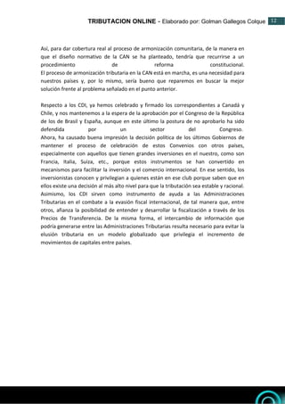 TRIBUTACION ONLINE - Elaborado por: Golman Gallegos Colque 12
12
Así, para dar cobertura real al proceso de armonización comunitaria, de la manera en
que el diseño normativo de la CAN se ha planteado, tendría que recurrirse a un
procedimiento de reforma constitucional.
El proceso de armonización tributaria en la CAN está en marcha, es una necesidad para
nuestros países y, por lo mismo, sería bueno que reparemos en buscar la mejor
solución frente al problema señalado en el punto anterior.
Respecto a los CDI, ya hemos celebrado y firmado los correspondientes a Canadá y
Chile, y nos mantenemos a la espera de la aprobación por el Congreso de la República
de los de Brasil y España, aunque en este último la postura de no aprobarlo ha sido
defendida por un sector del Congreso.
Ahora, ha causado buena impresión la decisión política de los últimos Gobiernos de
mantener el proceso de celebración de estos Convenios con otros países,
especialmente con aquellos que tienen grandes inversiones en el nuestro, como son
Francia, Italia, Suiza, etc., porque estos instrumentos se han convertido en
mecanismos para facilitar la inversión y el comercio internacional. En ese sentido, los
inversionistas conocen y privilegian a quienes están en ese club porque saben que en
ellos existe una decisión al más alto nivel para que la tributación sea estable y racional.
Asimismo, los CDI sirven como instrumento de ayuda a las Administraciones
Tributarias en el combate a la evasión fiscal internacional, de tal manera que, entre
otros, afianza la posibilidad de entender y desarrollar la fiscalización a través de los
Precios de Transferencia. De la misma forma, el intercambio de información que
podría generarse entre las Administraciones Tributarias resulta necesario para evitar la
elusión tributaria en un modelo globalizado que privilegia el incremento de
movimientos de capitales entre países.
 