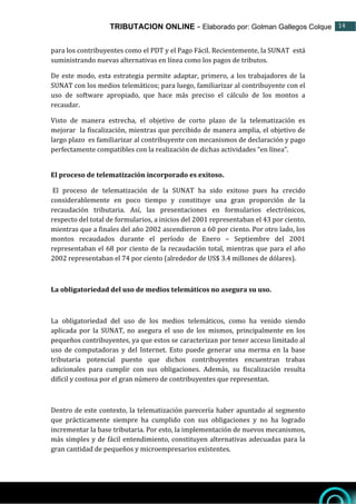 TRIBUTACION ONLINE - Elaborado por: Golman Gallegos Colque 14
14
para los contribuyentes como el PDT y el Pago Fácil. Recientemente, la SUNAT está
suministrando nuevas alternativas en línea como los pagos de tributos.
De este modo, esta estrategia permite adaptar, primero, a los trabajadores de la
SUNAT con los medios telemáticos; para luego, familiarizar al contribuyente con el
uso de software apropiado, que hace más preciso el cálculo de los montos a
recaudar.
Visto de manera estrecha, el objetivo de corto plazo de la telematización es
mejorar la fiscalización, mientras que percibido de manera amplia, el objetivo de
largo plazo es familiarizar al contribuyente con mecanismos de declaración y pago
perfectamente compatibles con la realización de dichas actividades “en línea”.
El proceso de telematización incorporado es exitoso.
El proceso de telematización de la SUNAT ha sido exitoso pues ha crecido
considerablemente en poco tiempo y constituye una gran proporción de la
recaudación tributaria. Así, las presentaciones en formularios electrónicos,
respecto del total de formularios, a inicios del 2001 representaban el 43 por ciento,
mientras que a finales del año 2002 ascendieron a 60 por ciento. Por otro lado, los
montos recaudados durante el período de Enero – Septiembre del 2001
representaban el 68 por ciento de la recaudación total, mientras que para el año
2002 representaban el 74 por ciento (alrededor de US$ 3.4 millones de dólares).
La obligatoriedad del uso de medios telemáticos no asegura su uso.
La obligatoriedad del uso de los medios telemáticos, como ha venido siendo
aplicada por la SUNAT, no asegura el uso de los mismos, principalmente en los
pequeños contribuyentes, ya que estos se caracterizan por tener acceso limitado al
uso de computadoras y del Internet. Esto puede generar una merma en la base
tributaria potencial puesto que dichos contribuyentes encuentran trabas
adicionales para cumplir con sus obligaciones. Además, su fiscalización resulta
difícil y costosa por el gran número de contribuyentes que representan.
Dentro de este contexto, la telematización parecería haber apuntado al segmento
que prácticamente siempre ha cumplido con sus obligaciones y no ha logrado
incrementar la base tributaria. Por esto, la implementación de nuevos mecanismos,
más simples y de fácil entendimiento, constituyen alternativas adecuadas para la
gran cantidad de pequeños y microempresarios existentes.
 