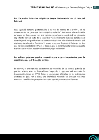 TRIBUTACION ONLINE - Elaborado por: Golman Gallegos Colque 15
15
Las Entidades Bancarias adquieren mayor importancia con el uso del
Internet.
Cada agencia bancaria perteneciente a la red de bancos de la SUNAT, se ha
convertido en un “punto de declaración/recaudación”. Con miras a la realización
de pagos on line, contar con una cuenta en un banco constituirá un elemento
importante para el éxito de la iniciativa ya que brindará mayores beneficios al
contribuyente porque eliminará el tiempo de acercarse a las oficinas bancarias y el
costo que esto implica. En efecto, el nuevo programa de pagos tributarios on line
que ha implementado la SUNAT, se basa en que el contribuyente tiene una cuenta
bancaria de la cual se puede descontar sus pagos realizados.
Las cabinas públicas pueden convertirse en actores importantes para la
masificación de la tributación on line.
En el Perú, el principal uso del Internet se concentra en las cabinas públicas de
gestión privada que se desarrollaron luego de la apertura del mercado de
telecomunicaciones en 1998. Estas se encuentran ubicadas en las principales
ciudades del país. Por lo tanto, una alternativa razonable es trabajar con estas
empresas con el fin de que se conviertan en agentes promotores tributarios.
 