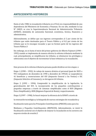 TRIBUTACION ONLINE - Elaborado por: Golman Gallegos Colque 4
4
ANTECEDENTES HISTORICOS
Hasta el año 1988, la recaudación tributaria en el Perú era responsabilidad de una
dependencia del Ministerio de Economía y Finanzas. En ese año, mediante la Ley
N° 24829, se crea la Superintendencia Nacional de Administración Tributaria
(SUNAT), dotándola de autonomía funcional, económica, técnica, financiera y
administrativa.
Adicionalmente, se define que sus ingresos corresponden al 2 por ciento de los
tributos que estén destinados para el Tesoro Público y el 0.2 por ciento de los
tributos que se le encargue recaudar y que no formen parte de los ingresos del
Tesoro Público.3
Sin embargo, no es hasta el inicio del primer gobierno de Alberto Fujimori (1990 –
1995) cuando se implementa de manera efectiva la reforma tributaria mediante la
cual, principalmente, se simplificaron los tributos, se eliminaron los privilegios y
sobrecostos con el objetivo de incrementar la base tributaria y la recaudación.
Este proceso de la reforma tributaria peruana puede dividirse en tres etapas: o
Etapa 1 (1990 – 1992). Se redujo de manera drástica el personal (pasó de 3025 a
991 trabajadores de diciembre de 1990 a diciembre de 1991)4; se suspendieron
41 beneficios y exoneraciones del IGV (Impuesto General a las Ventas) e ISC
(Impuesto Selectivo al Consumo) y se derogaron 64 tributos.
Etapa 2 (1993 – 1994). Comprendió la simplificación de la legislación, la
generalización del IGV, la incorporación de los pequeños contribuyentes y
pequeñas empresas a través de sistemas simplificados como el RUS (Régimen
Único Simplificado) y RER (Régimen Especial de Renta), respectivamente.
Etapa 3 (1997 – 1998). Se buscó mejorar la eficiencia de la SUNAT a través de
la renovación tecnológica y la búsqueda de nuevas estrategias de recaudación y
fiscalización tanto para los Principales Contribuyentes (PRICOS) como para los
Medianos y Pequeños Contribuyentes (MEPECOS). Adicionalmente, se inició la
fiscalización sectorial con el objetivo de mejorar la recaudación en los sectores con
mayores niveles de evasión.5
 