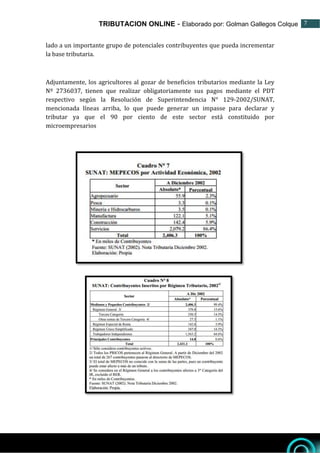 TRIBUTACION ONLINE - Elaborado por: Golman Gallegos Colque 7
7
lado a un importante grupo de potenciales contribuyentes que pueda incrementar
la base tributaria.
Adjuntamente, los agricultores al gozar de beneficios tributarios mediante la Ley
Nº 2736037, tienen que realizar obligatoriamente sus pagos mediante el PDT
respectivo según la Resolución de Superintendencia N° 129-2002/SUNAT,
mencionada líneas arriba, lo que puede generar un impasse para declarar y
tributar ya que el 90 por ciento de este sector está constituido por
microempresarios
 