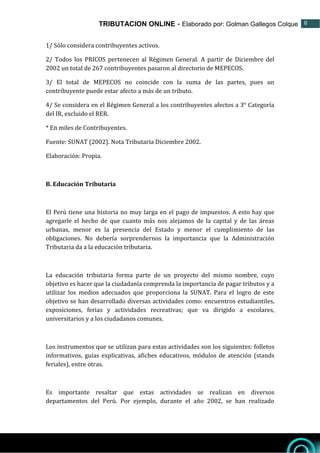 TRIBUTACION ONLINE - Elaborado por: Golman Gallegos Colque 8
8
1/ Sólo considera contribuyentes activos.
2/ Todos los PRICOS pertenecen al Régimen General. A partir de Diciembre del
2002 un total de 267 contribuyentes pasaron al directorio de MEPECOS.
3/ El total de MEPECOS no coincide con la suma de las partes, pues un
contribuyente puede estar afecto a más de un tributo.
4/ Se considera en el Régimen General a los contribuyentes afectos a 3° Categoría
del IR, excluido el RER.
* En miles de Contribuyentes.
Fuente: SUNAT (2002). Nota Tributaria Diciembre 2002.
Elaboración: Propia.
B. Educación Tributaria
El Perú tiene una historia no muy larga en el pago de impuestos. A esto hay que
agregarle el hecho de que cuanto más nos alejamos de la capital y de las áreas
urbanas, menor es la presencia del Estado y menor el cumplimiento de las
obligaciones. No debería sorprendernos la importancia que la Administración
Tributaria da a la educación tributaria.
La educación tributaria forma parte de un proyecto del mismo nombre, cuyo
objetivo es hacer que la ciudadanía comprenda la importancia de pagar tributos y a
utilizar los medios adecuados que proporciona la SUNAT. Para el logro de este
objetivo se han desarrollado diversas actividades como: encuentros estudiantiles,
exposiciones, ferias y actividades recreativas; que va dirigido a escolares,
universitarios y a los ciudadanos comunes.
Los instrumentos que se utilizan para estas actividades son los siguientes: folletos
informativos, guías explicativas, afiches educativos, módulos de atención (stands
feriales), entre otras.
Es importante resaltar que estas actividades se realizan en diversos
departamentos del Perú. Por ejemplo, durante el año 2002, se han realizado
 