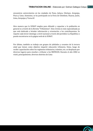 TRIBUTACION ONLINE - Elaborado por: Golman Gallegos Colque 9
9
encuentros universitarios en las ciudades de Puno, Juliaca, Chiclayo, Arequipa,
Piura y Lima. Asimismo, se ha participado en la Feria de Chimbote, Huaraz, Junín,
Lima, Arequipa y Tacna.42
Otra manera que la SUNAT emplea para difundir y capacitar a la población en
general es a través de la Revista “Tributemos”. Esta revista es más especializada ya
que está dedicada a brindar información y orientación a los contribuyentes. Se
reparte cada tercer domingo a nivel nacional a través del periódico La República o
puede encontrarse en la página web de la SUNAT.
Por último, también se trabaja con grupos de jubilados y cesantes de la tercera
edad que tienen como objetivo impartir educación tributaria. Estos, luego de
recibir capacitación sobre los regímenes tributarios, trámites, etc; se desplazan por
diversos lugares para enseñar a tributar a los MEPECOS. Durante el año 2002 se
visitó, principalmente, diversos distritos de Lima
 