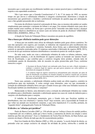 necessário que o custo para seu recolhimento também seja o menor possível para o contribuinte e que
respeite a sua capacidade econômica.
Não é por menos que a Emenda Constitucional nº 3, de 17 de março de 1993, ao mesmo
tempo em que elevou à substituição tributária à categoria constitucional, determinou a criação de
mecanismos que garantissem a imediata e preferencial restituição da quantia paga por antecipação,
caso o fato gerador presumido não se realizasse.
Em nome da eficiência é possível a presunção de fatos, mas os mesmos não podem ser usados
simplesmente para aumentar o montante do tributo a ser pago. Um sistema tributário mais justo deve
sempre mediar esses conflitos, de forma que o governo possa "arrecadar uma dada receita e alcançar
determinados objetivos distributivos ao menor custo em termos de perda de eficiência" (SIQUEIRA;
NOGUEIRA; BARBOSA, 2004, p. 174).
A função da Teoria da Tributação Ótima é encontrar este ponto de equilíbrio.
Mas a busca por eficiência também pode gerar distorções
A busca por um modelo mais eficaz de tributação também pode gerar efeitos contrários. No
caso das operações com cigarros, por exemplo, as indústrias são responsáveis pelo recolhimento dos
tributos devidos pelos atacadistas e varejistas, bastando, dessa forma, que a administração tributária
controle as operações praticadas pelas 14 empresas autorizadas à fabricação de cigarros (RFB, 2011),
ao invés de ter que monitorar inúmeros distribuidores e incontáveis pontos de venda de cigarro.
De toda sorte, tendo em vista a substituição tributária de todos os tributos indiretos, tanto
federais quanto estaduais, o elo da distribuição de cigarros acabou se tornando um "paraíso fiscal",
livre de fiscalização, o que contribui para o comércio irregular deste produto, oriundo tanto de
contrabando quanto de descaminho, indo de encontro às ações promovidas pelo Fisco, conforme
transcrito a seguir:
A Secretaria da Receita Federal vem realizando ações fiscais em todo o Brasil, destinadas a
combater o comércio ilegal de cigarros, que gera graves prejuízos aos cofres públicos em
decorrência da sonegação de tributos.
2. O comércio ilegal de cigarros caracteriza-se principalmente pela colocação, por parte de
redes de distribuição, de produtos em situação irregular no comércio varejista que, na maioria
das vezes, até mesmo por desconhecimento, acaba confundindo este produto com o legalmente
fabricado no Brasil (RFB, 2011).
Neste caso, portanto, a substituição tributária acabou tendo um efeito negativo, contrário às
justificativas para sua instituição. E como corrigir essas distorções, uma vez que recomendar a
extinção da susbtituição tributária faria com que o Estado tivesse que voltar seus limitados recursos de
fiscalização também aos distribuidores e varejistas?
Balanceando os fatores, uma alternativa seria a extinção da substituição tributária nas vendas
da indústria para o distribuidor, mantendo a substituição apenas nos casos de venda da indústria para o
varejista e do distribuidor para o varejista.
O trabalho de fiscalização aumentaria, pois o Estado teria que fiscalizar também os
distribuidores, mas isso eliminaria o “paraíso fiscal” hoje existente, sem a necessidade do Estado ter
que voltar sua atenção aos incontáveis varejistas, o que seria impraticável. É a escolha, portanto, do
“segundo ótimo”, propagada pela Teoria da Tributação Ótima.
O direito e as “ciências pré-jurídicas”
Paulo de Barros Carvalho (2007, p. 134) adverte que no “esforço à busca do sentido jurídico,
é importante pôr em evidência, ainda que a breve trecho, a autonomia do direito em relação a outras
matérias que lhes são próximas”. Esse é o fundamento da Teoria Pura do Direito, de Hans Kelsen, que
consiste em despir o Direito de tudo que não for essencialmente jurídico.
Para Ives Gandra da Silva Martins (2005, p. 436), no entanto, “a escola formal do direito, ao
pretender criar um campo exclusivo de atuação da atividade do jurista, retirou-lhe o sentido de
 