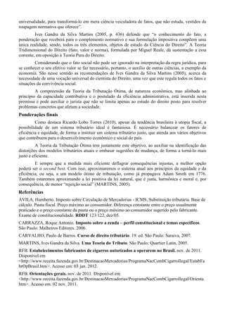 universalidade, para transformá-lo em mera ciência veiculadora de fatos, que não estuda, vestidos da
roupagem normativa que oferece”.
Ives Gandra da Silva Martins (2005, p. 436) defende que “o conhecimento do fato, a
ponderação que receberá para o complemento normativo e sua formulação impositiva compõem uma
única realidade, sendo, todos os três elementos, objetos de estudo da Ciência do Direito”. A Teoria
Tridimensional do Direito (fato, valor e norma), formulada por Miguel Reale, dá sustentação a essa
corrente, em oposição à Teoria Pura do Direito.
Considerando que o fato social não pode ser ignorado na interpretação da regra jurídica, para
se conhecer o seu efetivo valor se faz necessário, portanto, o auxílio de outras ciências, a exemplo da
economia. São nesse sentido as recomendações de Ives Gandra da Silva Martins (2005), acerca da
necessidade de uma vocação universal do cientista do Direito, uma vez que este regula todos os fatos e
situações da convivência social.
A compreensão da Teoria da Tributação Ótima, de natureza econômica, mas alinhada ao
princípio da capacidade contributiva e o postulado da eficiência administrativa, está inserida nesta
premissa e pode auxiliar o jurista que não se limita apenas ao estudo do direito posto para resolver
problemas concretos que afetam a sociedade.
Ponderações finais
Como destaca Ricardo Lobo Torres (2010), apesar da tendência brasileira à utopia fiscal, a
possibilidade de um sistema tributário ideal é fantasiosa. É necessário balancear os fatores de
eficiência e equidade, de forma a instituir um sistema tributário justo, que atenda aos vários objetivos
que contribuem para o desenvolvimento econômico e social do país.
A Teoria da Tributação Ótima tem justamente este objetivo, ao auxiliar na identificação das
distorções dos modelos tributários atuais e embasar sugestões de mudança, de forma a torná-lo mais
justo e eficiente.
E sempre que a medida mais eficiente deflagrar consequências injustas, a melhor opção
poderá ser o second best. Com isso, aproximaremos o sistema atual aos princípios da equidade e da
eficiência, ou seja, a um modelo ótimo de tributação, como já propagava Adam Smith em 1776.
Também estaremos aproximando a lei positiva da lei natural, que é justa, harmônica e moral e, por
consequência, de menor “rejeição social” (MARTINS, 2005).
Referências
ÁVILA, Humberto. Imposto sobre Circulação de Mercadorias - ICMS. Substituição tributária. Base de
cálculo. Pauta fiscal. Preço máximo ao consumidor. Diferença constante entre o preço usualmente
praticado e o preço constante da pauta ou o preço máximo ao consumidor sugerido pelo fabricante.
Exame de constitucionalidade. RDDT 123/122, dez/05.
CARRAZZA, Roque Antonio. Imposto sobre a renda – perfil constitucional e temas específicos.
São Paulo: Malheiros Editores. 2006.
CARVALHO, Paulo de Barros. Curso de direito tributário. 19. ed. São Paulo: Saraiva, 2007.
MARTINS, Ives Gandra da Silva. Uma Teoria do Tributo. São Paulo: Quartier Latin, 2005.
RFB. Estabelecimentos fabricantes de cigarros autorizados a operarem no Brasil. nov. de 2011.
Disponível em
<http://www.receita.fazenda.gov.br/DestinacaoMercadorias/ProgramaNacCombCigarroIlegal/EstabFa
brOpBrasil.htm>. Acesso em: 03 jan. 2012.
RFB. Orientações gerais. nov. de 2011. Disponível em
<http://www.receita.fazenda.gov.br/DestinacaoMercadorias/ProgramaNacCombCigarroIlegal/Orienta.
htm>. Acesso em: 02 nov. 2011.
 