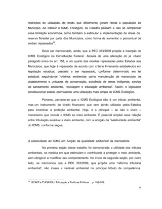 10
restrições de utilização, de modo que dificilmente geram renda à população do
Município. Ao instituir o ICMS Ecológico, os Estados passam a não só compensar
essa limitação econômica, como também a estimular a implementação de áreas de
reserva florestal por parte dos Municípios, como forma de aumentar o percentual de
verbas repassadas19
.
Deve ser mencionado, ainda, que a PEC 353/2009 propõe a inserção do
ICMS Ecológico na Constituição Federal. Através de uma alteração do já citado
parágrafo único do art. 158, o um quarto das receitas repassadas pelos Estados aos
Municípios, que hoje é repassado de acordo com critério livremente estabelecido em
legislação estadual, passaria a ser repassado, conforme determinado em lei
estadual, seguindo-se “critérios ambientais como manutenção de mananciais de
abastecimento e unidades de conservação, existência de terras indígenas, serviço
de saneamento ambiental, reciclagem e educação ambiental”. Assim, o legislador
constitucional estaria estimulando uma utilização mais ampla do ICMS Ecológico.
Portanto, percebe-se que o ICMS Ecológico não é um tributo ambiental,
mas um instrumento de direito financeiro que vem sendo utilizado pelos Estados
para incentivar a proteção ambiental. Hoje, é o principal – se não o único –
mecanismo que vincula o ICMS ao meio ambiente. É possível ampliar essa relação
entre tributação estadual e meio ambiente, com a adoção da “seletividade ambiental”
do ICMS, conforme segue.
A seletividade do ICMS em função da qualidade ambiental da mercadoria
Na primeira seção desse trabalho foi demonstrada a utilidade dos tributos
ambientais, na medida em que estimulam o contribuinte a proteger o meio ambiente,
sem obrigá-lo a modificar seu comportamento. No início da segunda seção, por outro
lado, se mencionou que a PEC 353/2009, que propõe uma “reforma tributária
ambiental”, não insere a variável ambiental no principal tributo de competência
19
SCAFF e TUPIASSU, Tributação e Políticas Públicas… p. 108-109.
 