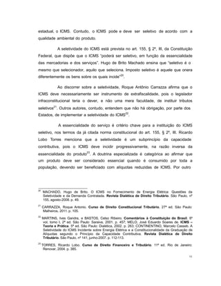 11
estadual, o ICMS. Contudo, o ICMS pode e deve ser seletivo de acordo com a
qualidade ambiental do produto.
A seletividade do ICMS está prevista no art. 155, § 2º, III, da Constituição
Federal, que dispõe que o ICMS “poderá ser seletivo, em função da essencialidade
das mercadorias e dos serviços”. Hugo de Brito Machado ensina que “seletivo é o
mesmo que selecionador, aquilo que seleciona. Imposto seletivo é aquele que onera
diferentemente os bens sobre os quais incide”20
.
Ao discorrer sobre a seletividade, Roque Antônio Carrazza afirma que o
ICMS deve necessariamente ser instrumento de extrafiscalidade, pois o legislador
infraconstitucional teria o dever, e não uma mera faculdade, de instituir tributos
seletivos21
. Outros autores, contudo, entendem que não há obrigação, por parte dos
Estados, de implementar a seletividade do ICMS22
.
A essencialidade do serviço é critério chave para a instituição do ICMS
seletivo, nos termos da já citada norma constitucional do art. 155, § 2º, III. Ricardo
Lobo Torres menciona que a seletividade é um subprincípio da capacidade
contributiva, pois o ICMS deve incidir progressivamente, na razão inversa da
essencialidade do produto
23
. A doutrina especializada é categórica ao afirmar que
um produto deve ser considerado essencial quando é consumido por toda a
população, devendo ser beneficiado com alíquotas reduzidas de ICMS. Por outro
20
MACHADO, Hugo de Brito. O ICMS no Fornecimento de Energia Elétrica: Questões da
Seletividade e da Demanda Contratada. Revista Dialética de Direito Tributário. São Paulo, nº
155, agosto-2008. p. 49.
21
CARRAZZA, Roque Antonio. Curso de Direito Constitucional Tributário. 27ª ed. São Paulo:
Malheiros, 2011. p. 105.
22
MARTINS, Ives Gandra, e BASTOS, Celso Ribeiro. Comentários à Constituição do Brasil. 6º
vol, tomo I, 2ª ed. São Paulo: Saraiva, 2001. p. 457; MELO, José Eduardo Soares de. ICMS –
Teoria e Prática. 5ª ed. São Paulo: Dialética, 2002. p. 263; CONTINENTINO, Marcelo Casseb. A
Seletividade do ICMS Incidente sobre Energia Elétrica e a Constitucionalidade da Graduação de
Alíquotas segundo o Princípio da Capacidade Contributiva. Revista Dialética de Direito
Tributário. São Paulo, nº 141, junho-2007. p. 112-113.
23
TORRES, Ricardo Lobo. Curso de Direito Financeiro e Tributário. 11ª ed. Rio de Janeiro:
Renovar, 2004. p. 385.
 