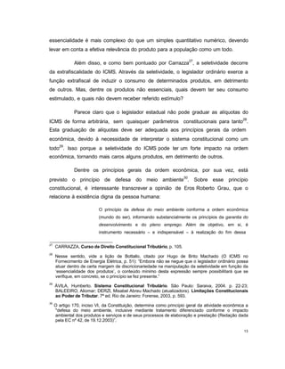 13
essencialidade é mais complexo do que um simples quantitativo numérico, devendo
levar em conta a efetiva relevância do produto para a população como um todo.
Além disso, e como bem pontuado por Carrazza27
, a seletividade decorre
da extrafiscalidade do ICMS. Através da seletividade, o legislador ordinário exerce a
função extrafiscal de induzir o consumo de determinados produtos, em detrimento
de outros. Mas, dentre os produtos não essenciais, quais devem ter seu consumo
estimulado, e quais não devem receber referido estímulo?
Parece claro que o legislador estadual não pode graduar as alíquotas do
ICMS de forma arbitrária, sem quaisquer parâmetros constitucionais para tanto28
.
Esta graduação de alíquotas deve ser adequada aos princípios gerais da ordem
econômica, devido à necessidade de interpretar o sistema constitucional como um
todo29
. Isso porque a seletividade do ICMS pode ter um forte impacto na ordem
econômica, tornando mais caros alguns produtos, em detrimento de outros.
Dentre os princípios gerais da ordem econômica, por sua vez, está
previsto o princípio de defesa do meio ambiente30
. Sobre esse princípio
constitucional, é interessante transcrever a opinião de Eros Roberto Grau, que o
relaciona à existência digna da pessoa humana:
O princípio da defesa do meio ambiente conforma a ordem econômica
(mundo do ser), informando substancialmente os princípios da garantia do
desenvolvimento e do pleno emprego. Além de objetivo, em si, é
instrumento necessário – e indispensável – à realização do fim dessa
27
CARRAZZA, Curso de Direito Constitucional Tributário, p. 105.
28
Nesse sentido, vide a lição de Bottallo, citado por Hugo de Brito Machado (O ICMS no
Fornecimento de Energia Elétrica, p. 51): “Embora não se negue que o legislador ordinário possa
atuar dentro de certa margem de discricionariedade na manipulação da seletividade em função da
„essencialidade dos produtos‟, o conteúdo mínimo desta expressão sempre possibilitará que se
verifique, em concreto, se o princípio se fez presente.”
29
ÁVILA, Humberto. Sistema Constitucional Tributário. São Paulo: Saraiva, 2004. p. 22-23;
BALEEIRO, Aliomar; DERZI, Misabel Abreu Machado (atualizadora). Limitações Constitucionais
ao Poder de Tributar. 7ª ed. Rio de Janeiro: Forense, 2003, p. 593.
30
O artigo 170, inciso VI, da Constituição, determina como princípio geral da atividade econômica a
"defesa do meio ambiente, inclusive mediante tratamento diferenciado conforme o impacto
ambiental dos produtos e serviços e de seus processos de elaboração e prestação (Redação dada
pela EC nº 42, de 19.12.2003)”.
 