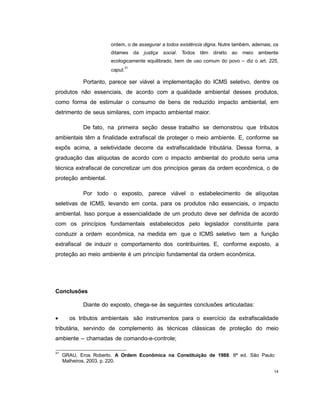 14
ordem, o de assegurar a todos existência digna. Nutre também, ademais, os
ditames da justiça social. Todos têm direito ao meio ambiente
ecologicamente equilibrado, bem de uso comum do povo – diz o art. 225,
caput.
31
Portanto, parece ser viável a implementação do ICMS seletivo, dentre os
produtos não essenciais, de acordo com a qualidade ambiental desses produtos,
como forma de estimular o consumo de bens de reduzido impacto ambiental, em
detrimento de seus similares, com impacto ambiental maior.
De fato, na primeira seção desse trabalho se demonstrou que tributos
ambientais têm a finalidade extrafiscal de proteger o meio ambiente. E, conforme se
expôs acima, a seletividade decorre da extrafiscalidade tributária. Dessa forma, a
graduação das alíquotas de acordo com o impacto ambiental do produto seria uma
técnica extrafiscal de concretizar um dos princípios gerais da ordem econômica, o de
proteção ambiental.
Por todo o exposto, parece viável o estabelecimento de alíquotas
seletivas de ICMS, levando em conta, para os produtos não essenciais, o impacto
ambiental. Isso porque a essencialidade de um produto deve ser definida de acordo
com os princípios fundamentais estabelecidos pelo legislador constituinte para
conduzir a ordem econômica, na medida em que o ICMS seletivo tem a função
extrafiscal de induzir o comportamento dos contribuintes. E, conforme exposto, a
proteção ao meio ambiente é um princípio fundamental da ordem econômica.
Conclusões
Diante do exposto, chega-se às seguintes conclusões articuladas:
 os tributos ambientais são instrumentos para o exercício da extrafiscalidade
tributária, servindo de complemento às técnicas clássicas de proteção do meio
ambiente – chamadas de comando-e-controle;
31
GRAU, Eros Roberto. A Ordem Econômica na Constituição de 1988. 8ª ed. São Paulo:
Malheiros, 2003. p. 220.
 