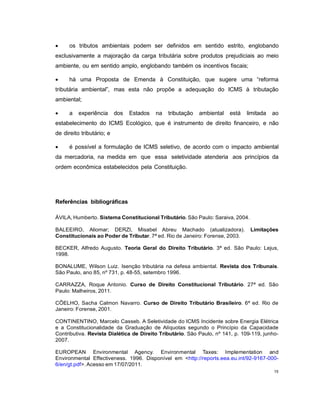 15
 os tributos ambientais podem ser definidos em sentido estrito, englobando
exclusivamente a majoração da carga tributária sobre produtos prejudiciais ao meio
ambiente, ou em sentido amplo, englobando também os incentivos fiscais;
 há uma Proposta de Emenda à Constituição, que sugere uma “reforma
tributária ambiental”, mas esta não propõe a adequação do ICMS à tributação
ambiental;
 a experiência dos Estados na tributação ambiental está limitada ao
estabelecimento do ICMS Ecológico, que é instrumento de direito financeiro, e não
de direito tributário; e
 é possível a formulação de ICMS seletivo, de acordo com o impacto ambiental
da mercadoria, na medida em que essa seletividade atenderia aos princípios da
ordem econômica estabelecidos pela Constituição.
Referências bibliográficas
ÁVILA, Humberto. Sistema Constitucional Tributário. São Paulo: Saraiva, 2004.
BALEEIRO, Aliomar; DERZI, Misabel Abreu Machado (atualizadora). Limitações
Constitucionais ao Poder de Tributar. 7ª ed. Rio de Janeiro: Forense, 2003.
BECKER, Alfredo Augusto. Teoria Geral do Direito Tributário. 3ª ed. São Paulo: Lejus,
1998.
BONALUME, Wilson Luiz. Isenção tributária na defesa ambiental. Revista dos Tribunais.
São Paulo, ano 85, nº 731, p. 48-55, setembro 1996.
CARRAZZA, Roque Antonio. Curso de Direito Constitucional Tributário. 27ª ed. São
Paulo: Malheiros, 2011.
CÔELHO, Sacha Calmon Navarro. Curso de Direito Tributário Brasileiro. 6ª ed. Rio de
Janeiro: Forense, 2001.
CONTINENTINO, Marcelo Casseb. A Seletividade do ICMS Incidente sobre Energia Elétrica
e a Constitucionalidade da Graduação de Alíquotas segundo o Princípio da Capacidade
Contributiva. Revista Dialética de Direito Tributário. São Paulo, nº 141, p. 109-119, junho-
2007.
EUROPEAN Environmental Agency. Environmental Taxes: Implementation and
Environmental Effectiveness. 1996. Disponível em <http://reports.eea.eu.int/92-9167-000-
6/en/gt.pdf>. Acesso em 17/07/2011.
 