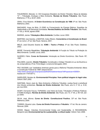 16
FIGUEIREDO, Marcelo. In: XIII Congresso Brasileiro de Direito Tributário. Mesa de debates
“C” – Tributação, Ecologia e Meio Ambiente. Revista de Direito Tributário. São Paulo:
Malheiros, nº 78, p. 82-87, 2000.
GRAU, Eros Roberto. A Ordem Econômica na Constituição de 1988. 8ª ed. São Paulo:
Malheiros, 2003.
MACHADO, Hugo de Brito. O ICMS no Fornecimento de Energia Elétrica: Questões da
Seletividade e da Demanda Contratada. Revista Dialética de Direito Tributário. São Paulo,
nº 155, p. 48-56, agosto-2008.
MARINS, James. Tributação e Meio Ambiente. Curitiba: Juruá. 2002.
MARTINS, Ives Gandra, e BASTOS, Celso Ribeiro. Comentários à Constituição do Brasil.
6º vol, tomo I, 2ª ed. São Paulo: Saraiva, 2001.
MELO, José Eduardo Soares de. ICMS – Teoria e Prática. 5ª ed. São Paulo: Dialética,
2002.
MODÉ, Fernando Magalhães. Tributação Ambiental: A Função do Tributo na Proteção do
Meio Ambiente. Curitiba: Juruá, 2003.
NUSDEO, Fábio. Curso de Economia: Introdução ao Direito Econômico. São Paulo: RT,
1997.
PALUSEN, Leandro. Direito Tributário: Constituição e Código Tributário à Luz da Doutrina e
da Jurisprudência. 6ª ed. Porto Alegre: Livraria do Advogado, 2004.
PEC 353/2009, que “estabelece diretrizes gerais para a Reforma Tributária Ambiental. Altera
a Constituição Federal de 1988” (disponível em
<http://www.camara.gov.br/proposicoesWeb/fichadetramitacao?idProposicao=430593>.
Acesso em 17/07/2011).
SADELEER, Nicolas de. Environmental Principles: from political slogans to legal rules.
Oxford: OUP, 2002.
SANTANA, Heron José de. Meio Ambiente e Reforma Tributária: Justiça fiscal e extrafiscal
dos tributos ambientais. Revista de Direito Ambiental. São Paulo, ano 9, nº 33, p. 9-32,
jan-mar 2004.
SCAFF, Fernando Facury; TUPIASSU, Lise Vieira da Costa. Tributação e Políticas Públicas:
O ICMS Ecológico. Revista de Direito Ambiental. São Paulo, ano 10, nº 38, p. 99-120, abr-
jun 2005.
SILVA, José Afonso. Curso de Direito Constitucional Positivo. 33ª ed. São Paulo:
Malheiros, 2009.
TORRES, Ricardo Lobo. Curso de Direito Financeiro e Tributário. 11ª ed. Rio de Janeiro:
Renovar, 2004.
WOOD, Stepan. Voluntary Environmental Codes and Sustainability. In RICHARDSON,
Benjamin (ed). Environmental law for sustainability: a critical reader. Oxford: Hart, 2006.
 