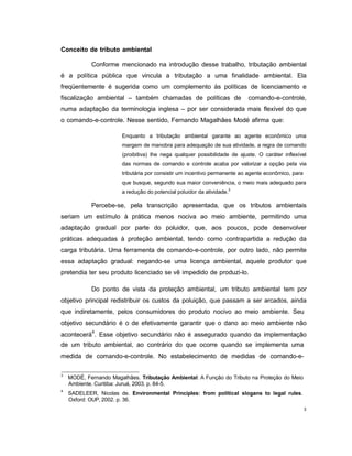 3
Conceito de tributo ambiental
Conforme mencionado na introdução desse trabalho, tributação ambiental
é a política pública que vincula a tributação a uma finalidade ambiental. Ela
freqüentemente é sugerida como um complemento às políticas de licenciamento e
fiscalização ambiental – também chamadas de políticas de comando-e-controle,
numa adaptação da terminologia inglesa – por ser considerada mais flexível do que
o comando-e-controle. Nesse sentido, Fernando Magalhães Modé afirma que:
Enquanto a tributação ambiental garante ao agente econômico uma
margem de manobra para adequação de sua atividade, a regra de comando
(proibitiva) lhe nega qualquer possibilidade de ajuste. O caráter inflexível
das normas de comando e controle acaba por valorizar a opção pela via
tributária por consistir um incentivo permanente ao agente econômico, para
que busque, segundo sua maior conveniência, o meio mais adequado para
a redução do potencial poluidor da atividade.3
Percebe-se, pela transcrição apresentada, que os tributos ambientais
seriam um estímulo à prática menos nociva ao meio ambiente, permitindo uma
adaptação gradual por parte do poluidor, que, aos poucos, pode desenvolver
práticas adequadas à proteção ambiental, tendo como contrapartida a redução da
carga tributária. Uma ferramenta de comando-e-controle, por outro lado, não permite
essa adaptação gradual: negando-se uma licença ambiental, aquele produtor que
pretendia ter seu produto licenciado se vê impedido de produzi-lo.
Do ponto de vista da proteção ambiental, um tributo ambiental tem por
objetivo principal redistribuir os custos da poluição, que passam a ser arcados, ainda
que indiretamente, pelos consumidores do produto nocivo ao meio ambiente. Seu
objetivo secundário é o de efetivamente garantir que o dano ao meio ambiente não
acontecerá4
. Esse objetivo secundário não é assegurado quando da implementação
de um tributo ambiental, ao contrário do que ocorre quando se implementa uma
medida de comando-e-controle. No estabelecimento de medidas de comando-e-
3
MODÉ, Fernando Magalhães. Tributação Ambiental: A Função do Tributo na Proteção do Meio
Ambiente. Curitiba: Juruá, 2003. p. 84-5.
4
SADELEER, Nicolas de. Environmental Principles: from political slogans to legal rules.
Oxford: OUP, 2002. p. 36.
 