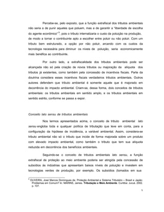 5
Percebe-se, pelo exposto, que a função extrafiscal dos tributos ambientais
não seria a de punir aqueles que poluem, mas a de garantir a “liberdade de escolha
do agente econômico” 9
, pois o tributo internalizaria o custo da poluição na produção,
de modo a tornar o contribuinte apto a escolher entre poluir ou não poluir. Com um
tributo bem estruturado, a opção por não poluir, arcando com os custos da
tecnologia necessária para diminuir os níveis de poluição, seria economicamente
mais benéfica ao contribuinte.
Por outro lado, a extrafiscalidade dos tributos ambientais pode ser
alcançada não só pela criação de novos tributos ou majoração da alíquota dos
tributos já existentes, como também pela concessão de incentivos fiscais. Parte da
doutrina considera esses incentivos fiscais verdadeiros tributos ambientais. Outros
autores defendem que tributo ambiental é somente aquele que é majorado em
decorrência do impacto ambiental. Criam-se, dessa forma, dois conceitos de tributos
ambientais: os tributos ambientais em sentido amplo, e os tributos ambientais em
sentido estrito, conforme se passa a expor.
Conceito lato sensu de tributos ambientais
Nos termos apresentados acima, o conceito de tributo ambiental lato
sensu engloba toda e qualquer política de tributação que leve em conta, para a
configuração da hipótese de incidência, a variável ambiental. Assim, considera-se
tributo ambiental não só o tributo que incide de forma majorada sobre um produto
com elevado impacto ambiental, como também o tributo que tem sua alíquota
reduzida em decorrência dos benefícios ambientais.
Seguindo-se o conceito de tributos ambientais lato sensu, a função
extrafiscal de proteção ao meio ambiente poderia ser atingida pela concessão de
subsídios às indústrias que apresentam baixos níveis de poluição e investem em
tecnologias verdes de produção, por exemplo. Os subsídios (tomados em sua
9
OLIVEIRA, José Marcos Domingues de. Proteção Ambiental e Sistema Tributário – Brasil e Japão:
Problemas em Comum? In: MARINS, James. Tributação e Meio Ambiente. Curitiba: Juruá. 2002.
p. 107.
 