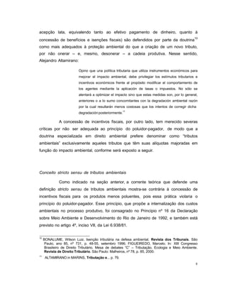 6
acepção lata, equivalendo tanto ao efetivo pagamento de dinheiro, quanto à
concessão de benefícios e isenções fiscais) são defendidos por parte da doutrina10
como mais adequados à proteção ambiental do que a criação de um novo tributo,
por não onerar – e, mesmo, desonerar – a cadeia produtiva. Nesse sentido,
Alejandro Altamirano:
Opino que una política tributaria que utiliza instrumentos económicos para
mejorar el impacto ambiental, debe privilegiar los estímulos tributarios e
incentivos económicos frente al propósito modificar el comportamiento de
los agentes mediante la aplicación de tasas o impuestos. No sólo se
alentará a optimizar el impacto sino que estas medidas son, por lo general,
anteriores o a lo sumo concomitantes con la degradación ambiental razón
por la cual resultarán menos costosas que los intentos de corregir dicha
degradación posteriormente.
11
A concessão de incentivos fiscais, por outro lado, tem merecido severas
críticas por não ser adequada ao princípio do poluidor-pagador, de modo que a
doutrina especializada em direito ambiental prefere denominar como “tributos
ambientais” exclusivamente aqueles tributos que têm suas alíquotas majoradas em
função do impacto ambiental, conforme será exposto a seguir.
Conceito stricto sensu de tributos ambientais
Como indicado na seção anterior, a corrente teórica que defende uma
definição stricto sensu de tributos ambientais mostra-se contrária à concessão de
incentivos fiscais para os produtos menos poluentes, pois essa prática violaria o
princípio do poluidor-pagador. Esse princípio, que propõe a internalização dos custos
ambientais no processo produtivo, foi consagrado no Princípio nº 16 da Declaração
sobre Meio Ambiente e Desenvolvimento do Rio de Janeiro de 1992, e também está
previsto no artigo 4º, inciso VII, da Lei 6.938/81.
10
BONALUME, Wilson Luiz. Isenção tributária na defesa ambiental. Revista dos Tribunais. São
Paulo, ano 85, nº 731, p. 48-55, setembro 1996; FIGUEIREDO, Marcelo. In: XIII Congresso
Brasileiro de Direito Tributário. Mesa de debates “C” – Tributação, Ecologia e Meio Ambiente.
Revista de Direito Tributário. São Paulo: Malheiros, nº 78, p. 85, 2000.
11
ALTAMIRANO in MARINS, Tributação e... p. 79.
 