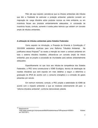 8
Pelo até aqui exposto, percebe-se que os tributos ambientais são tributos
que têm a finalidade de estimular a proteção ambiental, podendo consistir em
majoração da carga tributária sobre produtos nocivos ao meio ambiente, ou em
incentivos fiscais aos produtos ambientalmente adequados. A concessão de
incentivos fiscais, contudo, somente é aceita pelos teóricos que adotam um conceito
amplo de tributos ambientais.
A utilização de tributos ambientais pelos Estados Federados
Como exposto na introdução, a Proposta de Emenda à Constituição nº
353//2009 estabelece diretrizes para uma Reforma Tributária Ambiental. Na
justificativa dessa Proposta15
se revela a intenção de inserir a variável ambiental em
todo o sistema tributário brasileiro, utilizando-se um conceito amplo de tributo
ambiental, pois se propõe a concessão de imunidades para setores ambientalmente
adequados.
Especificamente no que toca aos tributos de competência dos Estados
Federados, a PEC torna constitucional o ICMS Ecológico, técnica de destinação de
receitas tributárias que será exposta em mais detalhes a seguir; e determina a
graduação do IPVA de acordo com o consumo energético e a emissão de gases
poluentes por veiculo.
Em nenhum momento, contudo, a PEC propõe a seletividade do ICMS de
acordo com o impacto ambiental, o que se mostraria extremamente útil para a
“reforma tributária ambiental”, conforme demonstrado adiante.
15
Disponível em
<http://www.camara.gov.br/proposicoesWeb/fichadetramitacao?idProposicao=430593>. Acesso
em 19/07/2011.
 
