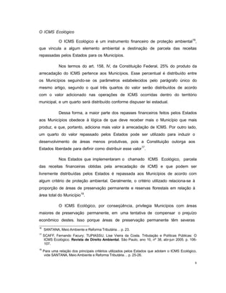 9
O ICMS Ecológico
O ICMS Ecológico é um instrumento financeiro de proteção ambiental16
,
que vincula a algum elemento ambiental a destinação de parcela das receitas
repassadas pelos Estados para os Municípios.
Nos termos do art. 158, IV, da Constituição Federal, 25% do produto da
arrecadação do ICMS pertence aos Municípios. Esse percentual é distribuído entre
os Municípios seguindo-se os parâmetros estabelecidos pelo parágrafo único do
mesmo artigo, segundo o qual três quartos do valor serão distribuídos de acordo
com o valor adicionado nas operações de ICMS ocorridas dentro do território
municipal, e um quarto será distribuído conforme dispuser lei estadual.
Dessa forma, a maior parte dos repasses financeiros feitos pelos Estados
aos Municípios obedece à lógica de que deve receber mais o Município que mais
produz, e que, portanto, adiciona mais valor à arrecadação de ICMS. Por outro lado,
um quarto do valor repassado pelos Estados pode ser utilizado para induzir o
desenvolvimento de áreas menos produtivas, pois a Constituição outorga aos
Estados liberdade para definir como distribuir esse valor17
.
Nos Estados que implementaram o chamado ICMS Ecológico, parcela
das receitas financeiras obtidas pela arrecadação de ICMS e que podem ser
livremente distribuídas pelos Estados é repassada aos Municípios de acordo com
algum critério de proteção ambiental. Geralmente, o critério utilizado relaciona-se à
proporção de áreas de preservação permanente e reservas florestais em relação à
área total do Município18
.
O ICMS Ecológico, por conseqüência, privilegia Municípios com áreas
maiores de preservação permanente, em uma tentativa de compensar o prejuízo
econômico destes. Isso porque áreas de preservação permanente têm severas
16
SANTANA, Meio Ambiente e Reforma Tributária… p. 23.
17
SCAFF, Fernando Facury; TUPIASSU, Lise Vieira da Costa. Tributação e Políticas Públicas: O
ICMS Ecológico. Revista de Direito Ambiental. São Paulo, ano 10, nº 38, abr-jun 2005. p. 106-
107.
18
Para uma relação dos principais critérios utilizados pelos Estados que adotam o ICMS Ecológico,
vide SANTANA, Meio Ambiente e Reforma Tributária… p. 25-26.
 