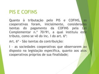 PIS E COFINS
Quanto à tributação pelo PIS e COFINS, as
cooperativas foram, inicialmente, consideradas
isentas do pagamento da COFINS pela Lei
Complementar n.º 70/91, a qual instituiu este
tributo, como se vê do inc. I do art. 6º:
Art. 6º - São isentas da contribuição:
I – as sociedades cooperativas que observarem ao
disposto na legislação específica, quanto aos atos
cooperativos próprios de sua finalidade;
11
 