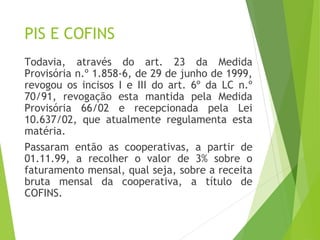 PIS E COFINS
Todavia, através do art. 23 da Medida
Provisória n.º 1.858-6, de 29 de junho de 1999,
revogou os incisos I e III do art. 6º da LC n.º
70/91, revogação esta mantida pela Medida
Provisória 66/02 e recepcionada pela Lei
10.637/02, que atualmente regulamenta esta
matéria.
Passaram então as cooperativas, a partir de
01.11.99, a recolher o valor de 3% sobre o
faturamento mensal, qual seja, sobre a receita
bruta mensal da cooperativa, a título de
COFINS.
12
 