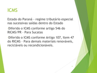 ICMS
Estado do Paraná - regime tributário especial
nas sucessivas saídas dentro do Estado
-Diferido o ICMS conforme artigo 546 do
RICMS/PR – Para Sucatas
-Diferido o ICMS conforme Artigo 107, Item 47
do RICMS – Para demais materiais renováveis,
recicláveis ou recondicionáveis.
19
 