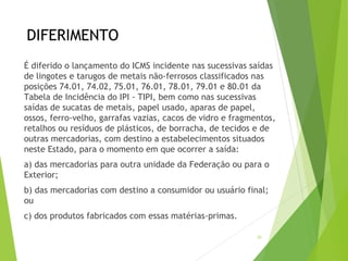 DIFERIMENTO
É diferido o lançamento do ICMS incidente nas sucessivas saídas
de lingotes e tarugos de metais não-ferrosos classificados nas
posições 74.01, 74.02, 75.01, 76.01, 78.01, 79.01 e 80.01 da
Tabela de Incidência do IPI - TIPI, bem como nas sucessivas
saídas de sucatas de metais, papel usado, aparas de papel,
ossos, ferro-velho, garrafas vazias, cacos de vidro e fragmentos,
retalhos ou resíduos de plásticos, de borracha, de tecidos e de
outras mercadorias, com destino a estabelecimentos situados
neste Estado, para o momento em que ocorrer a saída:
a) das mercadorias para outra unidade da Federação ou para o
Exterior;
b) das mercadorias com destino a consumidor ou usuário final;
ou
c) dos produtos fabricados com essas matérias-primas.
20
 
