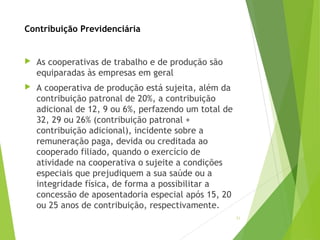 Contribuição Previdenciária
 As cooperativas de trabalho e de produção são
equiparadas às empresas em geral
 A cooperativa de produção está sujeita, além da
contribuição patronal de 20%, a contribuição
adicional de 12, 9 ou 6%, perfazendo um total de
32, 29 ou 26% (contribuição patronal +
contribuição adicional), incidente sobre a
remuneração paga, devida ou creditada ao
cooperado filiado, quando o exercício de
atividade na cooperativa o sujeite a condições
especiais que prejudiquem a sua saúde ou a
integridade física, de forma a possibilitar a
concessão de aposentadoria especial após 15, 20
ou 25 anos de contribuição, respectivamente.
21
 