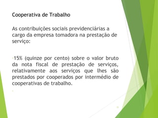 Cooperativa de Trabalho
As contribuições sociais previdenciárias a
cargo da empresa tomadora na prestação de
serviço:
-15% (quinze por cento) sobre o valor bruto
da nota fiscal de prestação de serviços,
relativamente aos serviços que lhes são
prestados por cooperados por intermédio de
cooperativas de trabalho.
-
22
 