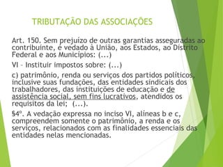 TRIBUTAÇÃO DAS ASSOCIAÇÕES
Art. 150. Sem prejuízo de outras garantias asseguradas ao
contribuinte, é vedado à União, aos Estados, ao Distrito
Federal e aos Municípios: (...)
VI – Instituir impostos sobre: (...)
c) patrimônio, renda ou serviços dos partidos políticos,
inclusive suas fundações, das entidades sindicais dos
trabalhadores, das instituições de educação e de
assistência social, sem fins lucrativos, atendidos os
requisitos da lei; (...).
§4º. A vedação expressa no inciso VI, alíneas b e c,
compreendem somente o patrimônio, a renda e os
serviços, relacionados com as finalidades essenciais das
entidades nelas mencionadas.
25
 