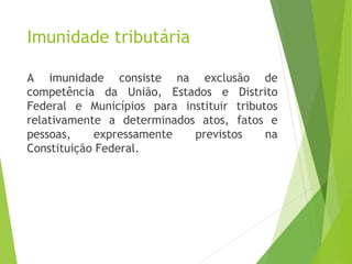 Imunidade tributária
A imunidade consiste na exclusão de
competência da União, Estados e Distrito
Federal e Municípios para instituir tributos
relativamente a determinados atos, fatos e
pessoas, expressamente previstos na
Constituição Federal.
26
 