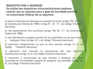 REQUISITOS PARA A IMUNIDADE
Da análise dos dispositivos infraconstitucionais podemos
concluir que os requisitos para o gozo da imunidade prevista
na Constituição Federal são os seguintes:
a) serem instituição de educação ou assistência social (artigo 150, VI, “c”,
da Constituição Federal de 1988 e artigo 9º., IV, “c”, do Código Tributário
Nacional);
b) não apresentarem fins lucrativos (artigo 150, VI, “c”, da Constituição
Federal de 1988);
c) não distribuírem qualquer parcela de seu patrimônio ou de suas renda,
a qualquer título (artigo 14, I, do Código Tributário Nacional);
d) aplicarem integralmente no país os seus recursos (artigo 14, II, do
Código Tributário Nacional);
e) aplicarem seus recursos na manutenção dos seus objetivos
institucionais (artigo 14, II, do Código Tributário Nacional);
f) manterem a escrituração de suas receitas e despesas em livros
revestidos de formalidades capazes de assegurar sua exatidão (artigo 14,
III, do Código Tributário Nacional). 28
 