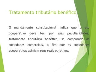Tratamento tributário benéfico
O mandamento constitucional indica que o ato
cooperativo deve ter, por suas peculiaridades,
tratamento tributário benéfico, se comparado às
sociedades comerciais, a fim que as sociedades
cooperativas atinjam seus reais objetivos.
3
 