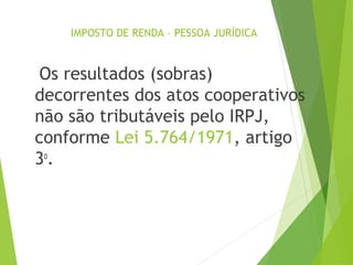 IMPOSTO DE RENDA – PESSOA JURÍDICA
Os resultados (sobras)
decorrentes dos atos cooperativos
não são tributáveis pelo IRPJ,
conforme Lei 5.764/1971, artigo
3o
.
9
 