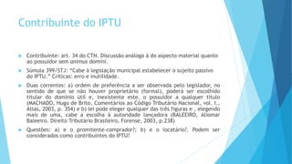 Contribuinte do IPTU
 Contribuinte: art. 34 do CTN. Discussão análoga à do aspecto material quanto
ao possuidor sem animus domini.
 Súmula 399/STJ: “Cabe à legislação municipal estabelecer o sujeito passivo
do IPTU.” Críticas: erro e inutilidade.
 Duas correntes: a) ordem de preferência a ser observada pelo legislador, no
sentido de que se não houver proprietário (formal), poderá ser escolhido
titular do domínio útil e, inexistente este, o possuidor a qualquer título
(MACHADO, Hugo de Brito. Comentários ao Código Tributário Nacional, vol. I.,
Atlas, 2003, p. 354) e b) lei pode eleger qualquer das três figuras e , elegendo
mais de uma, cabe a escolha à autoridade lançadora (BALEEIRO, Aliomar
Baleeiro. Direito Tributário Brasileiro, Forense, 2003, p.238)
 Questões: a) e o promitente-comprador?; b) e o locatário?. Podem ser
considerados como contribuintes do IPTU?
 