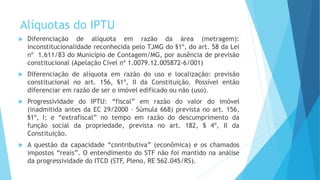 Alíquotas do IPTU
 Diferenciação de alíquota em razão da área (metragem):
inconstitucionalidade reconhecida pelo TJMG do §1º, do art. 58 da Lei
nº 1.611/83 do Município de Contagem/MG, por ausência de previsão
constitucional (Apelação Cível nº 1.0079.12.005872-6/001)
 Diferenciação de alíquota em razão do uso e localização: previsão
constitucional no art. 156, §1º, II da Constituição. Possível então
diferenciar em razão de ser o imóvel edificado ou não (uso).
 Progressividade do IPTU: “fiscal” em razão do valor do imóvel
(inadmitida antes da EC 29/2000 – Súmula 668) prevista no art. 156,
§1º, I; e “extrafiscal” no tempo em razão do descumprimento da
função social da propriedade, prevista no art. 182, § 4º, II da
Constituição.
 A questão da capacidade “contributiva” (econômica) e os chamados
impostos “reais”. O entendimento do STF não foi mantido na análise
da progressividade do ITCD (STF, Pleno, RE 562.045/RS).
 