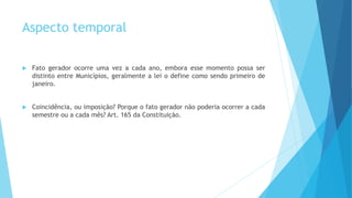 Aspecto temporal
 Fato gerador ocorre uma vez a cada ano, embora esse momento possa ser
distinto entre Municípios, geralmente a lei o define como sendo primeiro de
janeiro.
 Coincidência, ou imposição? Porque o fato gerador não poderia ocorrer a cada
semestre ou a cada mês? Art. 165 da Constituição.
 