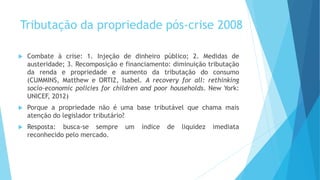 Tributação da propriedade pós-crise 2008
 Combate à crise: 1. Injeção de dinheiro público; 2. Medidas de
austeridade; 3. Recomposição e financiamento: diminuição tributação
da renda e propriedade e aumento da tributação do consumo
(CUMMINS, Matthew e ORTIZ, Isabel. A recovery for all: rethinking
socio-economic policies for children and poor households. New York:
UNICEF, 2012)
 Porque a propriedade não é uma base tributável que chama mais
atenção do legislador tributário?
 Resposta: busca-se sempre um índice de liquidez imediata
reconhecido pelo mercado.
 