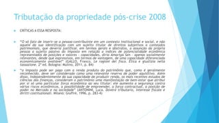  CRÍTICAS A ESSA RESPOSTA:
 “O só fato de inserir-se a pessoa-contribuinte em um contexto institucional e social, e não
aquele da sua identificação com um sujeito titular de direitos subjetivos a conteúdos
patrimoniais, que deveria justificar, em termos gerais e abstratos, a assunção da própria
pessoa a sujeito passivo do imposto em relação a índices de potencialidade econômica
representados de posições e valores – capacidades, diria Amartya Sen – apenas socialmente
relevantes, desde que expressivos, em termos de vantagem, de uma capacidade diferenciada
economicamente avaliável” (GALLO, Franco. Le ragioni del fisco. Etica e giustizia nella
tassazione. 2ª ed. Bologna: Mulino, 2011, p. 84)
 “o imposto pode ser pago com a renda produto do patrimônio que, como é geralmente
reconhecido, deve ser considerado como uma relevante reserva de poder aquisitivo. Além
disso, independentemente da sua capacidade de produzir renda, os mais recentes estudos de
ciências das finanças, consideram o patrimônio uma manifestação de bem-estar que atribui
por si só uma particular força econômica ao seu titular: ele aumenta a segurança contra
vários riscos econômicos, a possibilidade de empreender, a força contractual, a posição de
poder no Mercado e na sociedade” (ANTONINI, Luca. Dovere tributario, interesse fiscale e
diritti costituzionali. Milano: Giuffrè, 1996, p. 283-4)
Tributação da propriedade pós-crise 2008
 