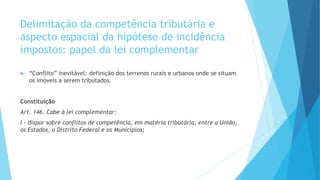 Delimitação da competência tributária e
aspecto espacial da hipótese de incidência
impostos: papel da lei complementar
 “Conflito” inevitável: definição dos terrenos rurais e urbanos onde se situam
os imóveis a serem tributados.
Constituição
Art. 146. Cabe à lei complementar:
I - dispor sobre conflitos de competência, em matéria tributária, entre a União,
os Estados, o Distrito Federal e os Municípios;
 