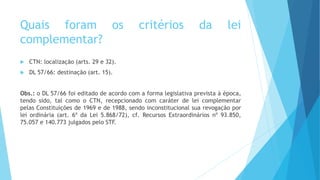 Quais foram os critérios da lei
complementar?
 CTN: localização (arts. 29 e 32).
 DL 57/66: destinação (art. 15).
Obs.: o DL 57/66 foi editado de acordo com a forma legislativa prevista à época,
tendo sido, tal como o CTN, recepcionado com caráter de lei complementar
pelas Constituições de 1969 e de 1988, sendo inconstitucional sua revogação por
lei ordinária (art. 6º da Lei 5.868/72), cf. Recursos Extraordinários nº 93.850,
75.057 e 140.773 julgados pelo STF.
 